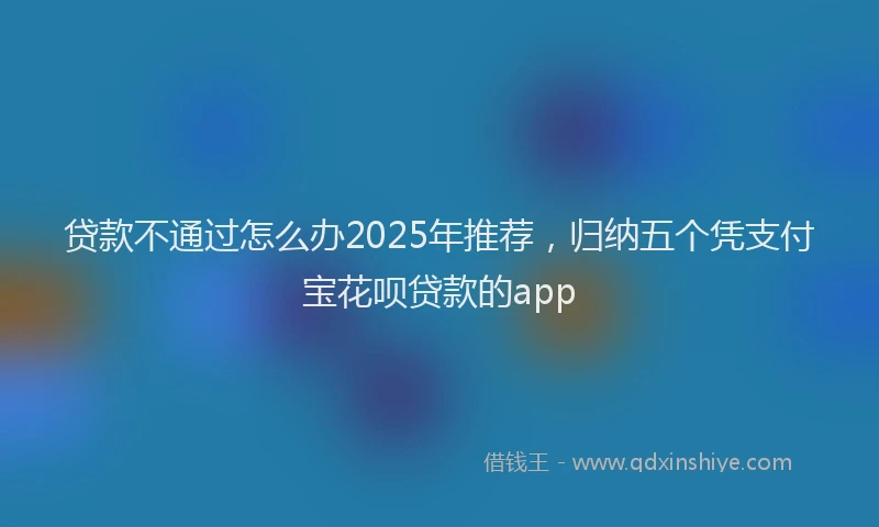 贷款不通过怎么办2025年推荐，归纳五个凭支付宝花呗贷款的app