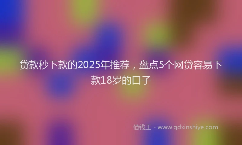 贷款秒下款的2025年推荐，盘点5个网贷容易下款18岁的口子