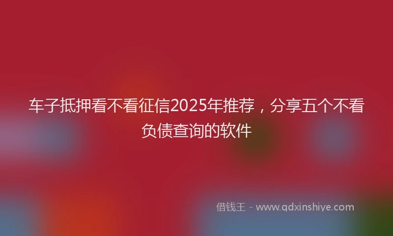 车子抵押看不看征信2025年推荐，分享五个不看负债查询的软件