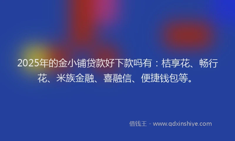 2025年的金小铺贷款好下款吗有：桔享花、畅行花、米族金融、喜融信、便捷钱包等。
