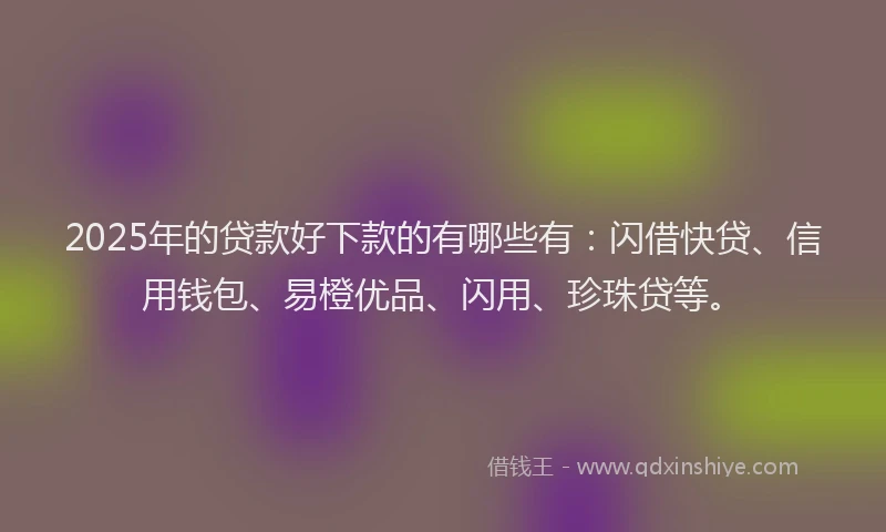 2025年的贷款好下款的有哪些有：闪借快贷、信用钱包、易橙优品、闪用、珍珠贷等。