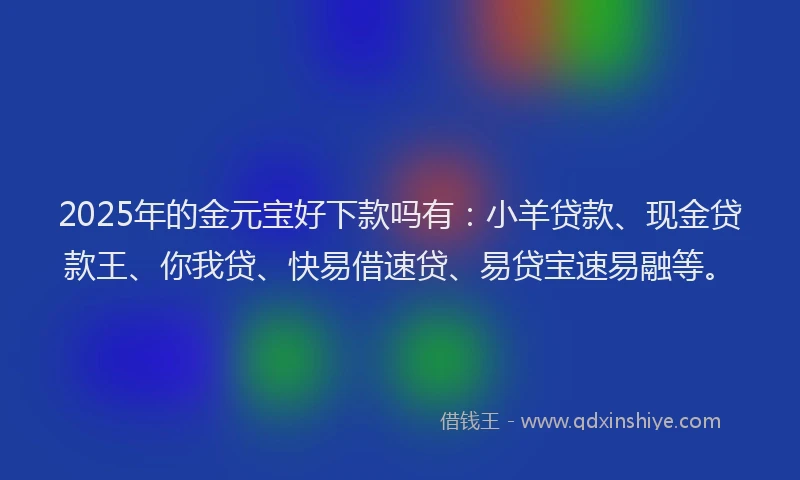 2025年的金元宝好下款吗有：小羊贷款、现金贷款王、你我贷、快易借速贷、易贷宝速易融等。