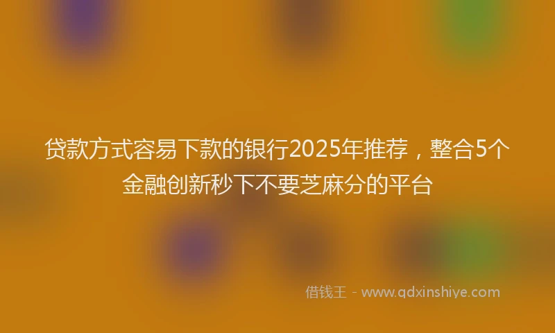贷款方式容易下款的银行2025年推荐，整合5个金融创新秒下不要芝麻分的平台