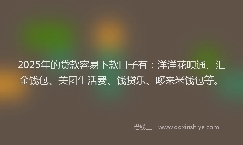 2025年的贷款容易下款口子有：洋洋花呗通、汇金钱包、美团生活费、钱贷乐、哆来米钱包等。