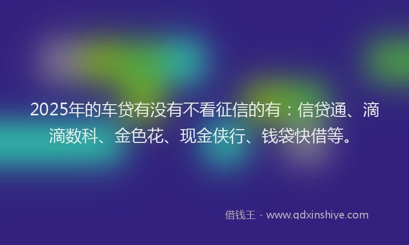 2025年的车贷有没有不看征信的有：信贷通、滴滴数科、金色花、现金侠行、钱袋快借等。