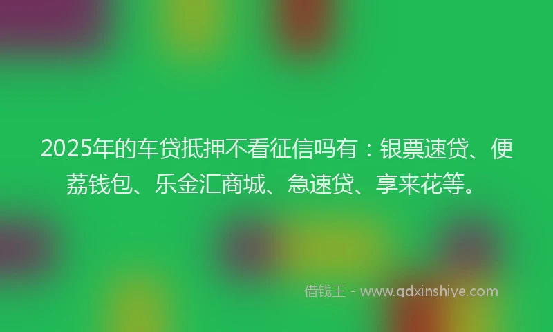 2025年的车贷抵押不看征信吗有：银票速贷、便荔钱包、乐金汇商城、急速贷、享来花等。