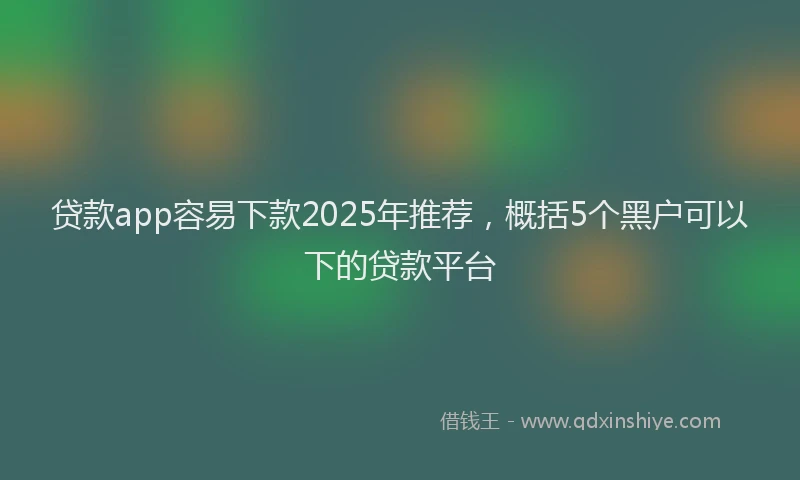 贷款app容易下款2025年推荐，概括5个黑户可以下的贷款平台