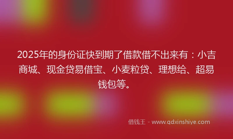 2025年的身份证快到期了借款借不出来有：小吉商城、现金贷易借宝、小麦粒贷、理想给、超易钱包等。