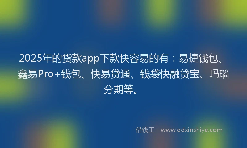 2025年的货款app下款快容易的有：易捷钱包、鑫易Pro+钱包、快易贷通、钱袋快融贷宝、玛瑙分期等。