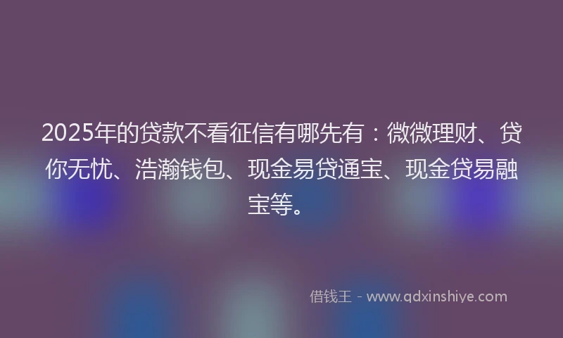 2025年的贷款不看征信有哪先有：微微理财、贷你无忧、浩瀚钱包、现金易贷通宝、现金贷易融宝等。