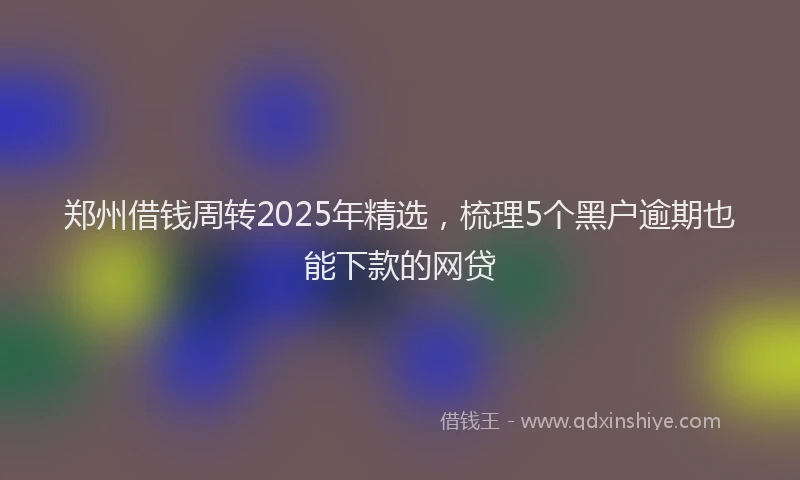 郑州借钱周转2025年精选，梳理5个黑户逾期也能下款的网贷