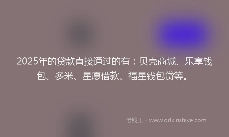 2025年的贷款直接通过的有：贝壳商城、乐享钱包、多米、星愿借款、福星钱包贷等。