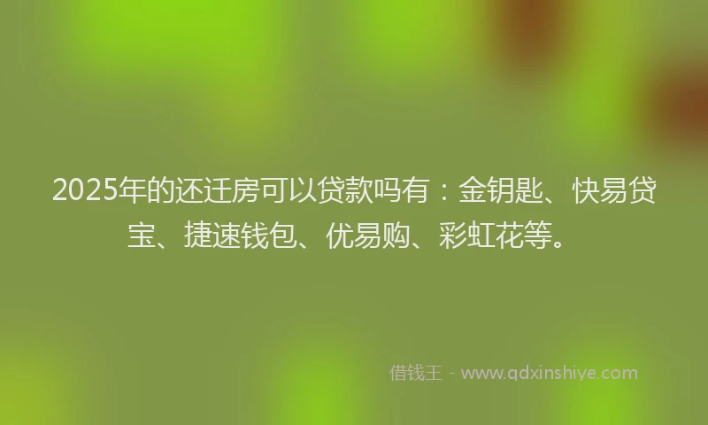 2025年的还迁房可以贷款吗有：金钥匙、快易贷宝、捷速钱包、优易购、彩虹花等。