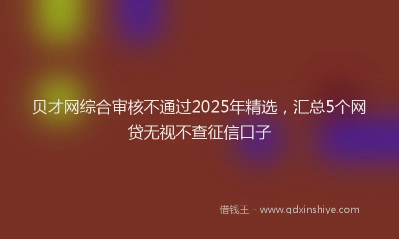 贝才网综合审核不通过2025年精选，汇总5个网贷无视不查征信口子