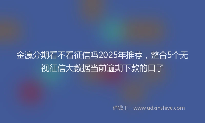金瀛分期看不看征信吗2025年推荐，整合5个无视征信大数据当前逾期下款的口子