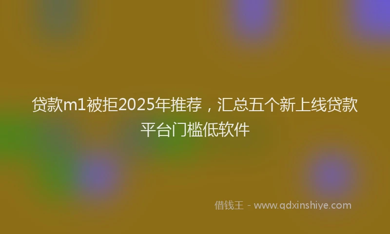 贷款m1被拒2025年推荐，汇总五个新上线贷款平台门槛低软件