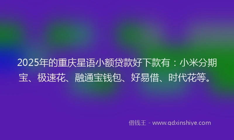 2025年的重庆星语小额贷款好下款有：小米分期宝、极速花、融通宝钱包、好易借、时代花等。