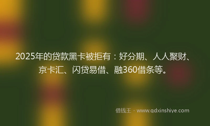 2025年的贷款黑卡被拒有：好分期、人人聚财、京卡汇、闪贷易借、融360借条等。