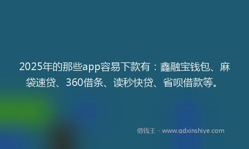 2025年的那些app容易下款有：鑫融宝钱包、麻袋速贷、360借条、读秒快贷、省呗借款等。