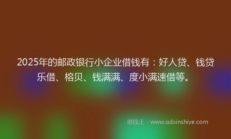 2025年的邮政银行小企业借钱有：好人贷、钱贷乐借、榕贝、钱满满、度小满速借等。