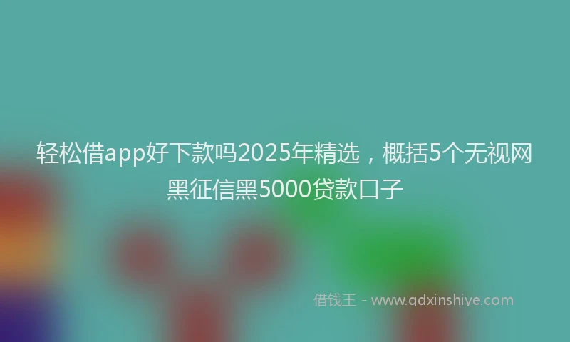 轻松借app好下款吗2025年精选，概括5个无视网黑征信黑5000贷款口子