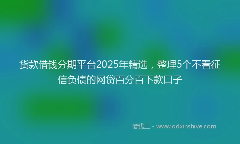 货款借钱分期平台2025年精选，整理5个不看征信负债的网贷百分百下款口子