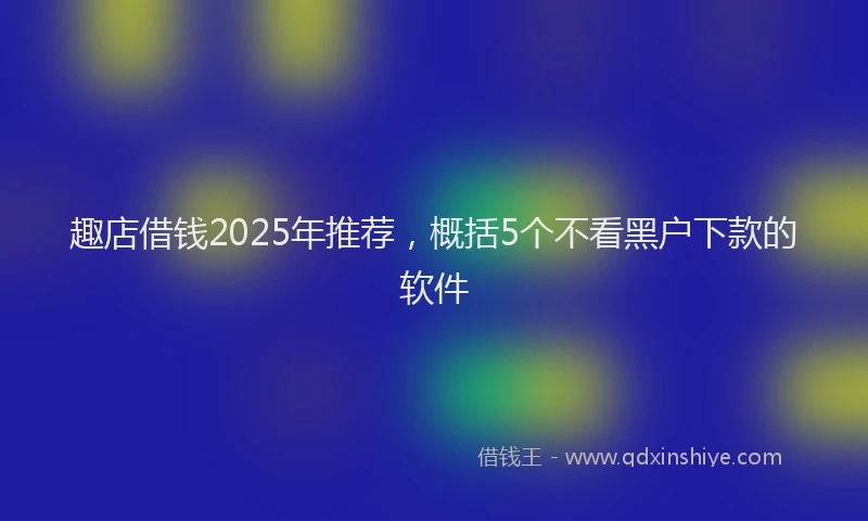 趣店借钱2025年推荐，概括5个不看黑户下款的软件