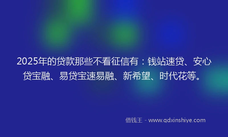 2025年的贷款那些不看征信有：钱站速贷、安心贷宝融、易贷宝速易融、新希望、时代花等。