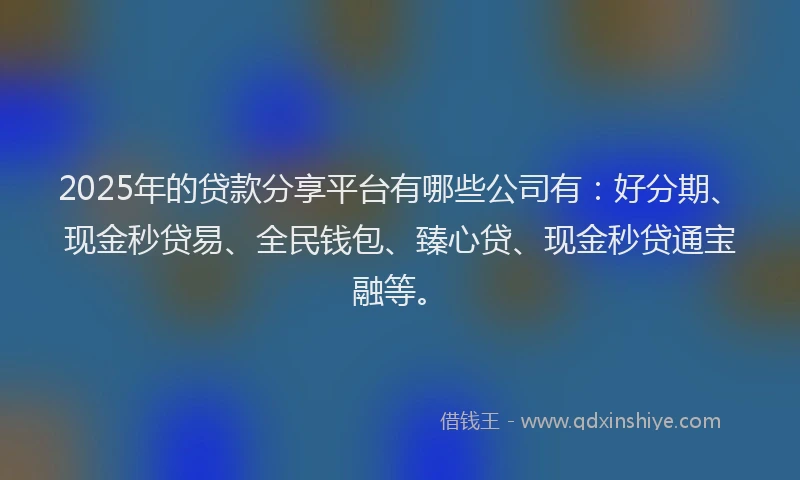 2025年的贷款分享平台有哪些公司有：好分期、现金秒贷易、全民钱包、臻心贷、现金秒贷通宝融等。