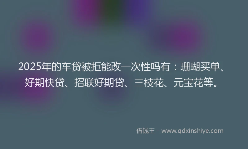 2025年的车贷被拒能改一次性吗有：珊瑚买单、好期快贷、招联好期贷、三枝花、元宝花等。