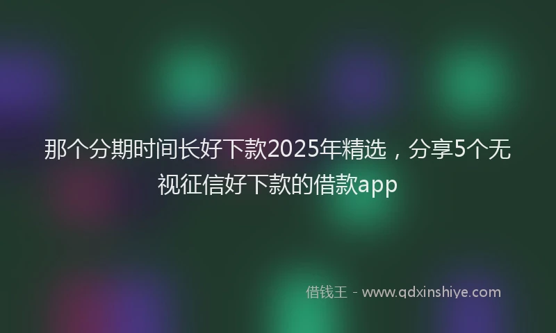 那个分期时间长好下款2025年精选，分享5个无视征信好下款的借款app