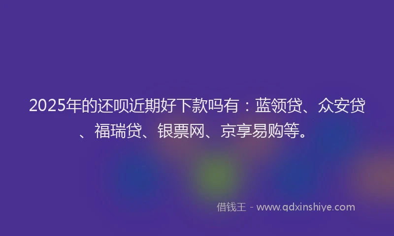 2025年的还呗近期好下款吗有：蓝领贷、众安贷、福瑞贷、银票网、京享易购等。