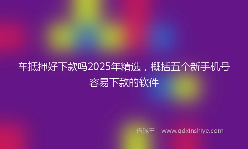 车抵押好下款吗2025年精选，概括五个新手机号容易下款的软件