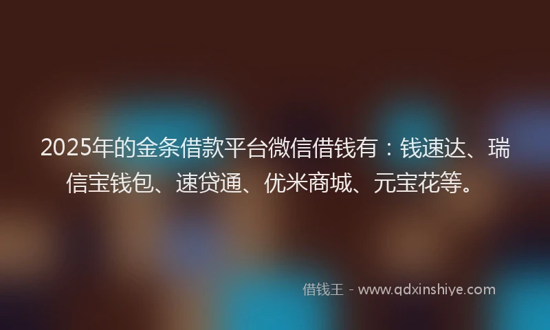 2025年的金条借款平台微信借钱有：钱速达、瑞信宝钱包、速贷通、优米商城、元宝花等。