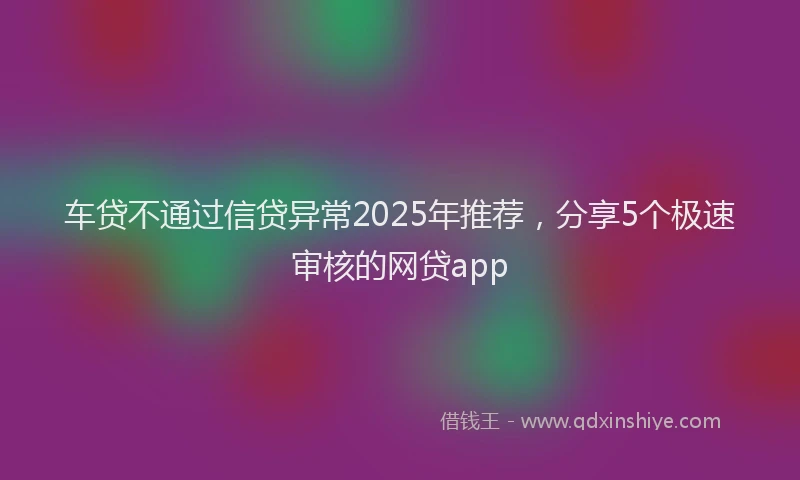 车贷不通过信贷异常2025年推荐，分享5个极速审核的网贷app