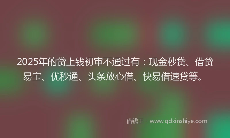 2025年的贷上钱初审不通过有：现金秒贷、借贷易宝、优秒通、头条放心借、快易借速贷等。
