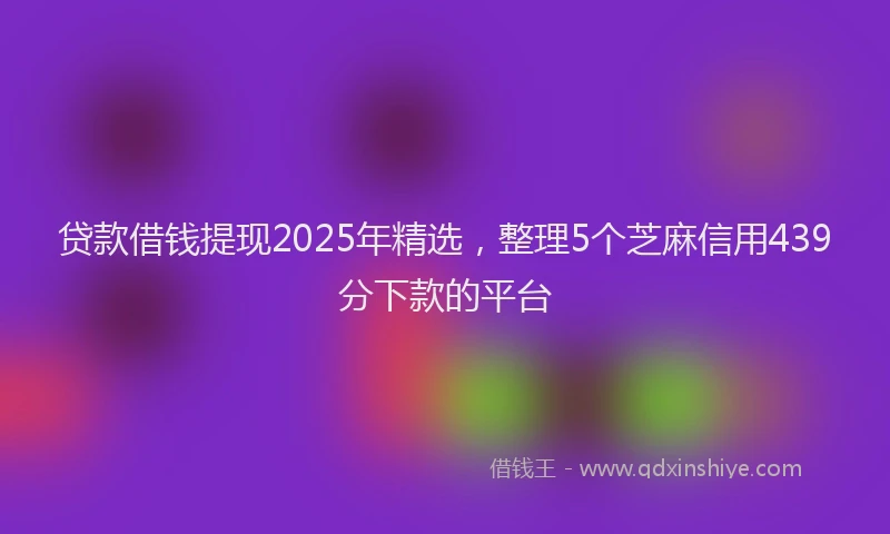 贷款借钱提现2025年精选，整理5个芝麻信用439分下款的平台