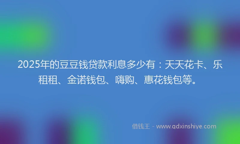 2025年的豆豆钱贷款利息多少有：天天花卡、乐租租、金诺钱包、嗨购、惠花钱包等。