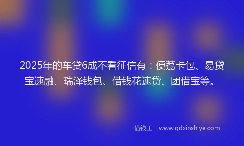2025年的车贷6成不看征信有：便荔卡包、易贷宝速融、瑞泽钱包、借钱花速贷、团借宝等。