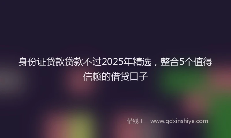 身份证贷款贷款不过2025年精选，整合5个值得信赖的借贷口子