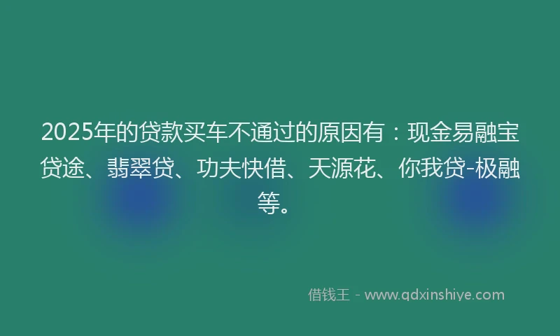 2025年的贷款买车不通过的原因有：现金易融宝贷途、翡翠贷、功夫快借、天源花、你我贷-极融等。