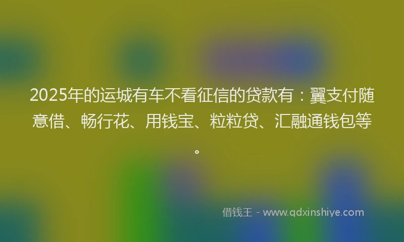 2025年的运城有车不看征信的贷款有：翼支付随意借、畅行花、用钱宝、粒粒贷、汇融通钱包等。