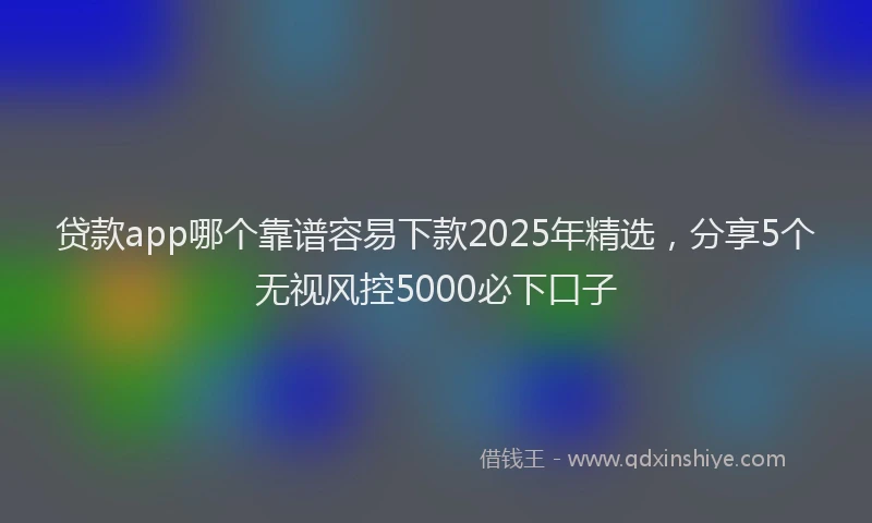 贷款app哪个靠谱容易下款2025年精选，分享5个无视风控5000必下口子