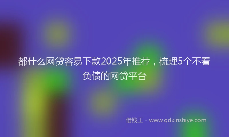 都什么网贷容易下款2025年推荐，梳理5个不看负债的网贷平台
