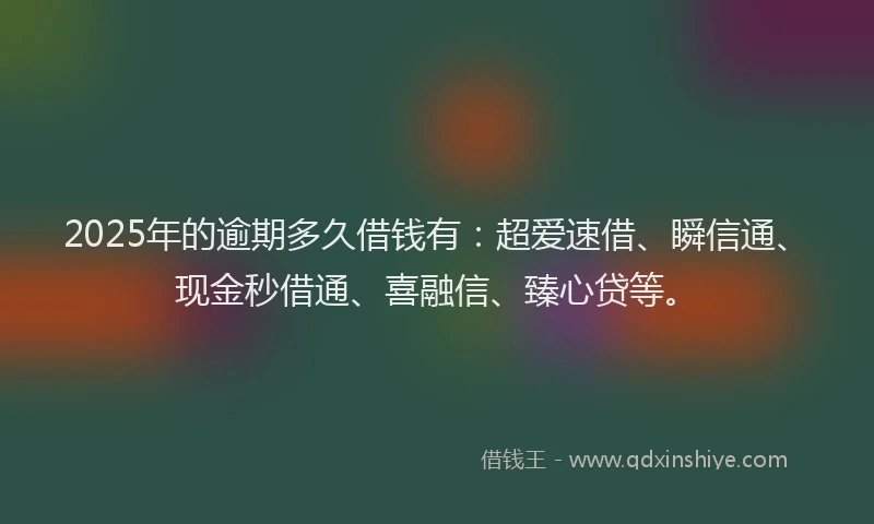 2025年的逾期多久借钱有：超爱速借、瞬信通、现金秒借通、喜融信、臻心贷等。