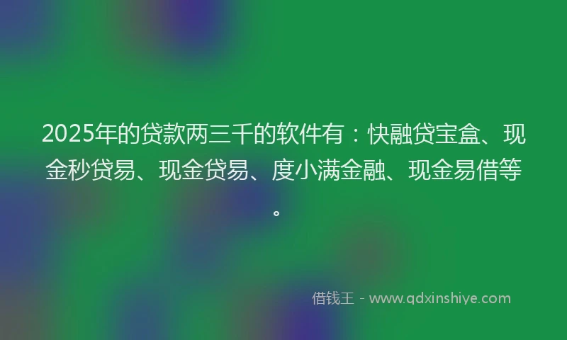 2025年的贷款两三千的软件有：快融贷宝盒、现金秒贷易、现金贷易、度小满金融、现金易借等。