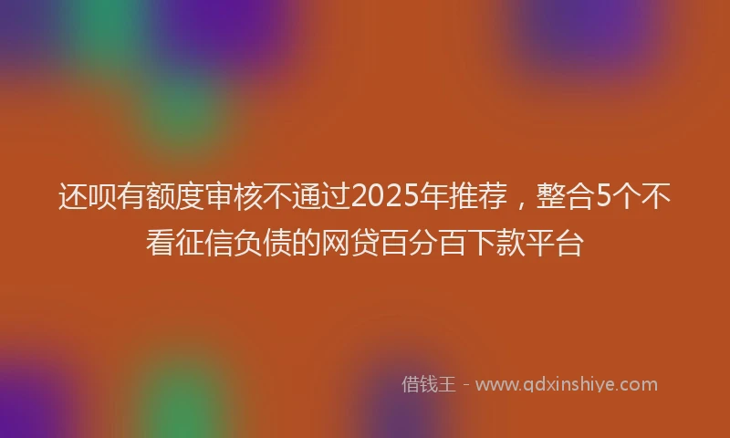 还呗有额度审核不通过2025年推荐，整合5个不看征信负债的网贷百分百下款平台