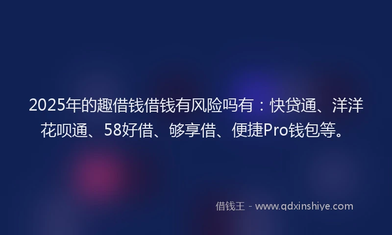2025年的趣借钱借钱有风险吗有：快贷通、洋洋花呗通、58好借、够享借、便捷Pro钱包等。