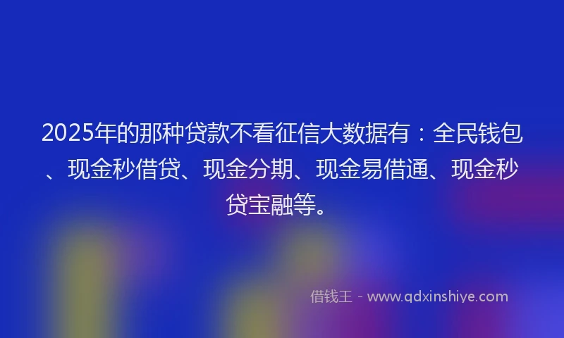 2025年的那种贷款不看征信大数据有：全民钱包、现金秒借贷、现金分期、现金易借通、现金秒贷宝融等。