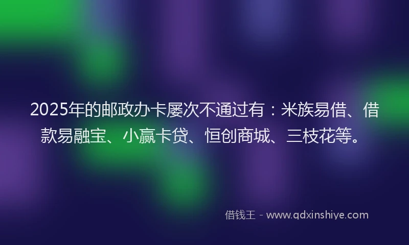 2025年的邮政办卡屡次不通过有：米族易借、借款易融宝、小赢卡贷、恒创商城、三枝花等。